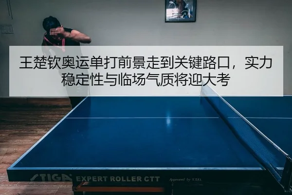 王楚钦奥运单打前景走到关键路口，实力稳定性与临场气质将迎大考